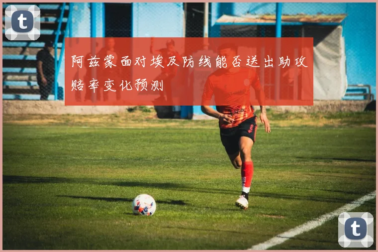 阿兹蒙面对埃及防线能否送出助攻赔率变化预测