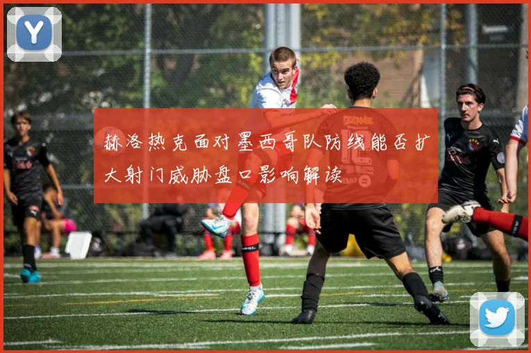 赫洛热克面对墨西哥队防线能否扩大射门威胁盘口影响解读