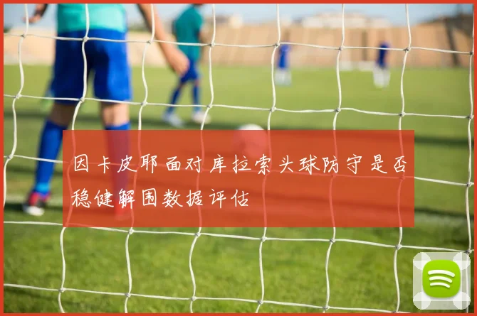 因卡皮耶面对库拉索头球防守是否稳健解围数据评估