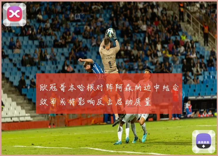 欧冠哥本哈根对阵阿森纳边中结合效率或将影响反击启动质量