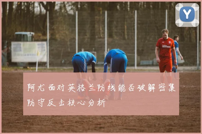 阿尤面对英格兰防线能否破解密集防守反击核心分析