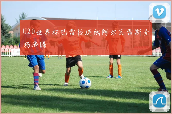 U20世界杯巴雷拉连线阿尔瓦雷斯全场沸腾