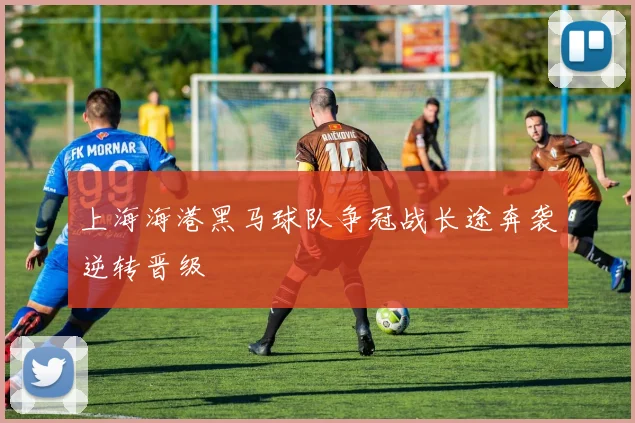 上海海港黑马球队争冠战长途奔袭逆转晋级