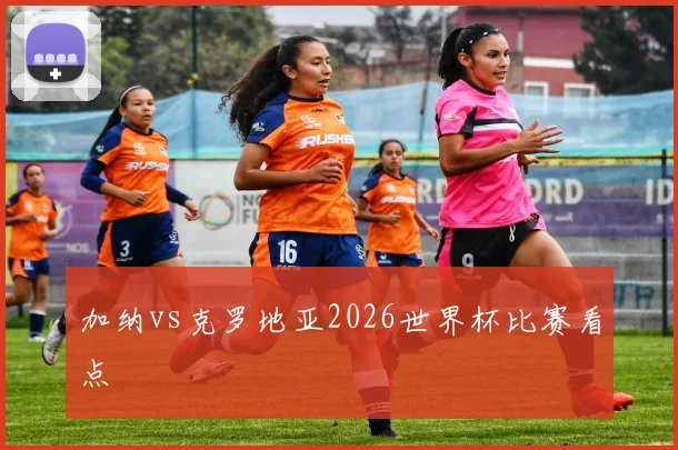 加纳vs克罗地亚2026世界杯比赛看点