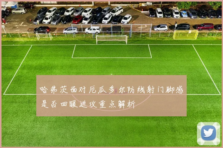 哈弗茨面对厄瓜多尔防线射门脚感是否回暖进攻重点解析