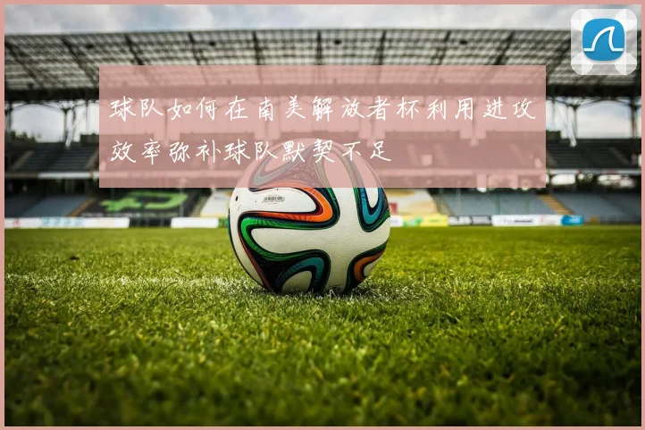 球队如何在南美解放者杯利用进攻效率弥补球队默契不足