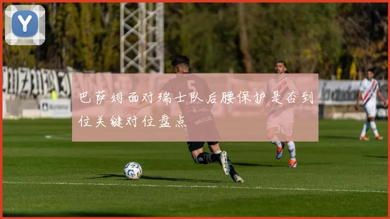 巴萨姆面对瑞士队后腰保护是否到位关键对位盘点