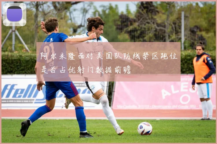 阿尔米隆面对美国队防线禁区跑位是否占优射门数据前瞻
