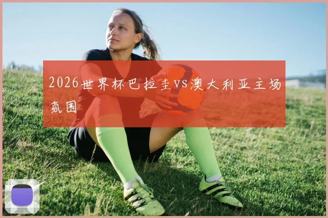 2026世界杯巴拉圭vs澳大利亚主场氛围
