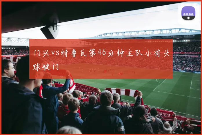 门兴vs特鲁瓦第46分钟主队小将头球破门