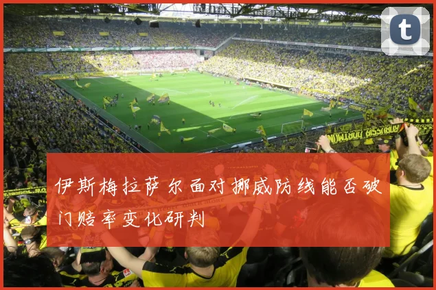 伊斯梅拉萨尔面对挪威防线能否破门赔率变化研判