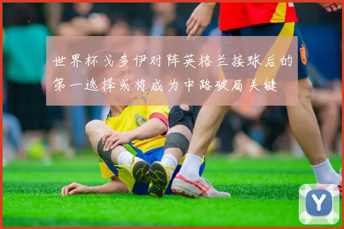 世界杯戈多伊对阵英格兰接球后的第一选择或将成为中路破局关键