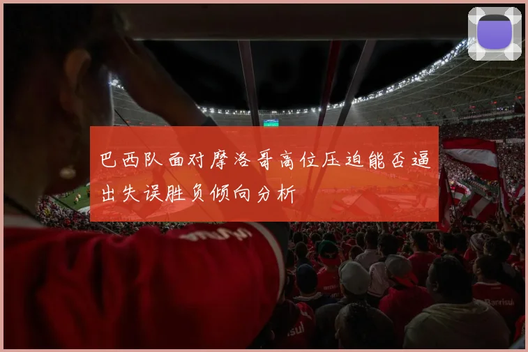巴西队面对摩洛哥高位压迫能否逼出失误胜负倾向分析