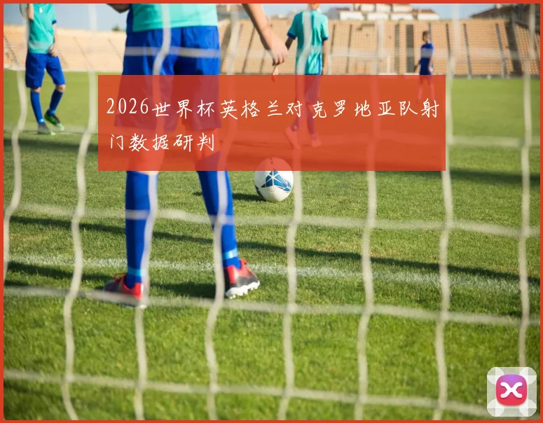 2026世界杯英格兰对克罗地亚队射门数据研判