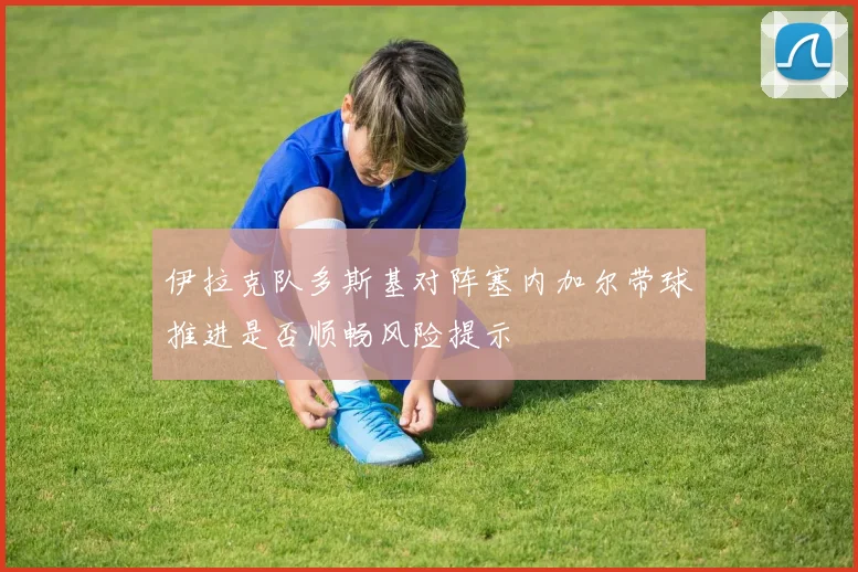 伊拉克队多斯基对阵塞内加尔带球推进是否顺畅风险提示