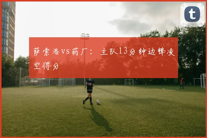萨索洛vs药厂:主队13分钟边锋凌空得分