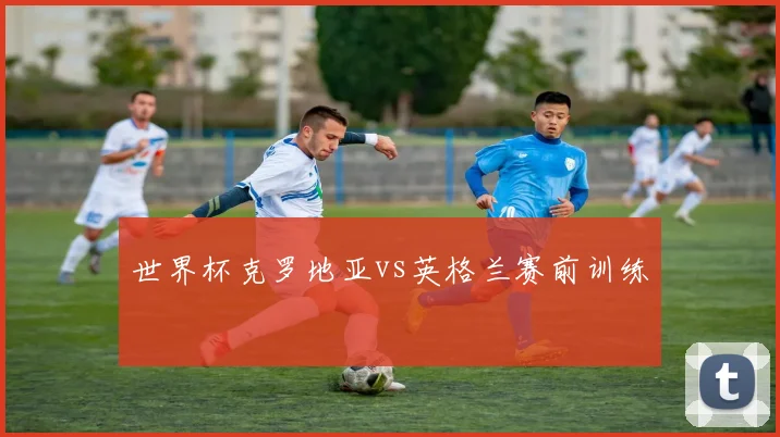 世界杯克罗地亚vs英格兰赛前训练