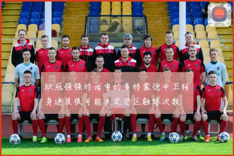 欧冠强强对话中的多特蒙德中卫转身速度很可能决定禁区触球次数