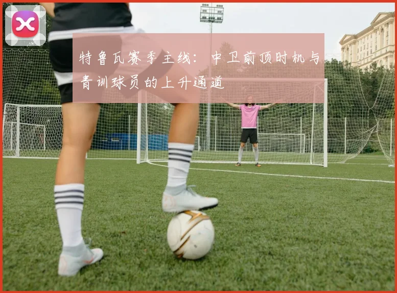 特鲁瓦赛季主线:中卫前顶时机与青训球员的上升通道