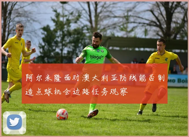 阿尔米隆面对澳大利亚防线能否制造点球机会边路任务观察