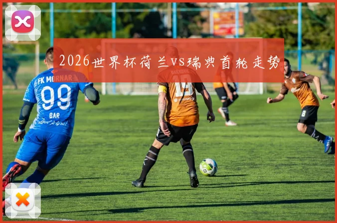 2026世界杯荷兰vs瑞典首轮走势