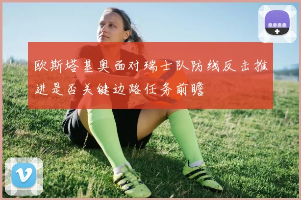 欧斯塔基奥面对瑞士队防线反击推进是否关键边路任务前瞻