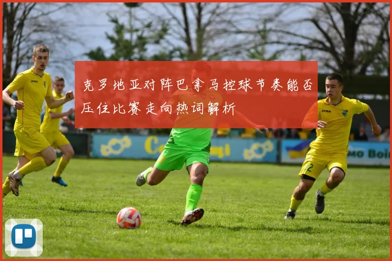 克罗地亚对阵巴拿马控球节奏能否压住比赛走向热词解析