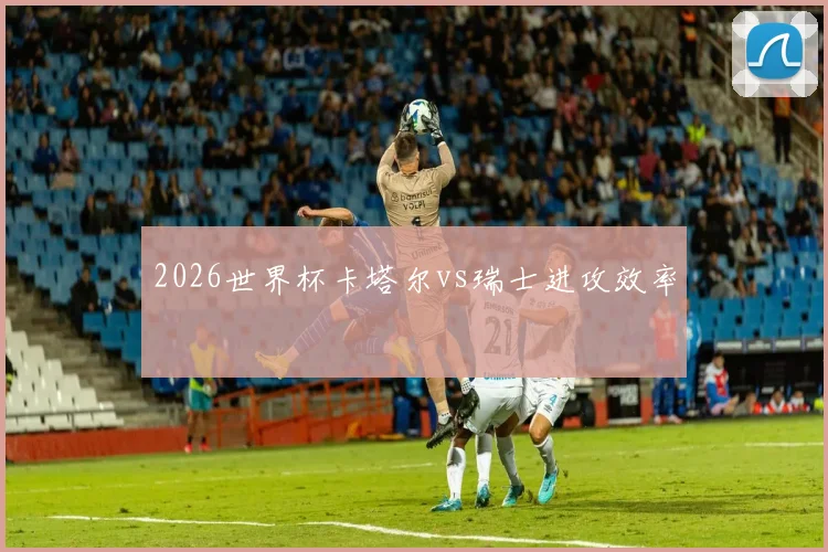 2026世界杯卡塔尔vs瑞士进攻效率