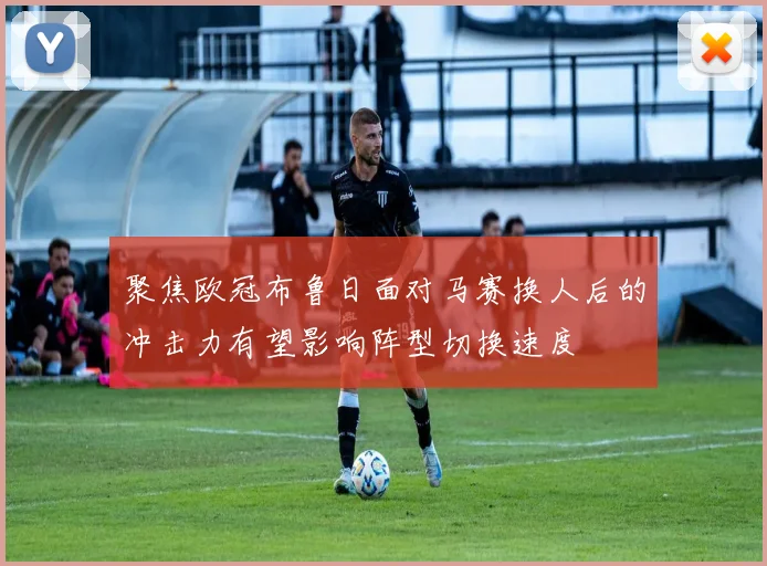 聚焦欧冠布鲁日面对马赛换人后的冲击力有望影响阵型切换速度