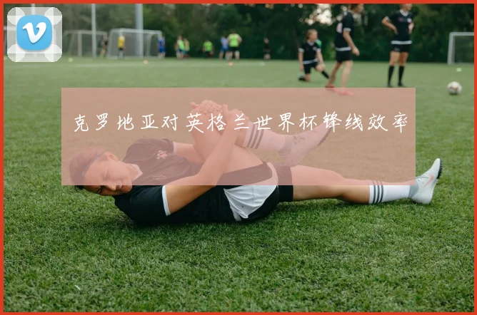 克罗地亚对英格兰世界杯锋线效率