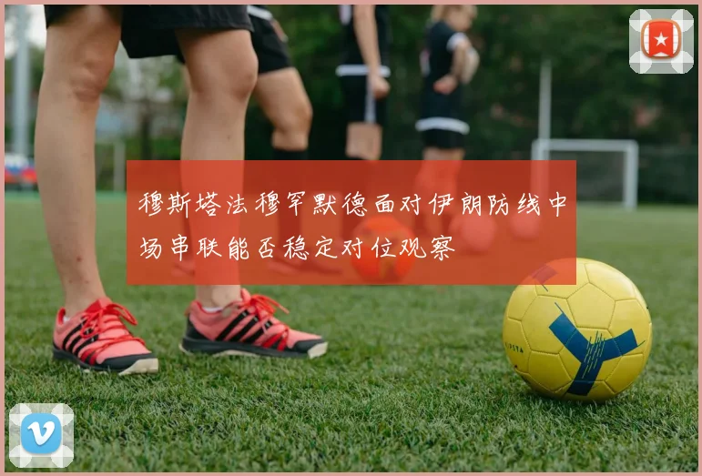 穆斯塔法穆罕默德面对伊朗防线中场串联能否稳定对位观察