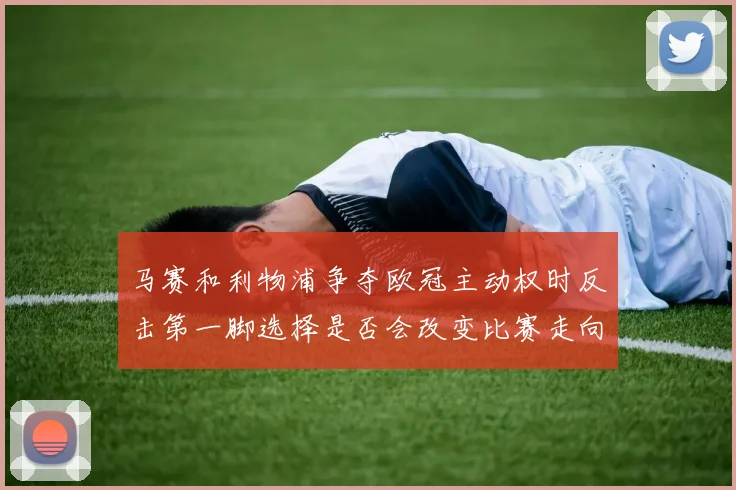 马赛和利物浦争夺欧冠主动权时反击第一脚选择是否会改变比赛走向