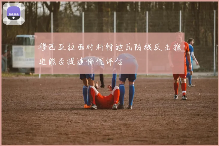 穆西亚拉面对科特迪瓦防线反击推进能否提速价值评估