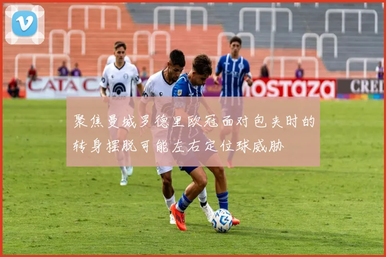 聚焦曼城罗德里欧冠面对包夹时的转身摆脱可能左右定位球威胁